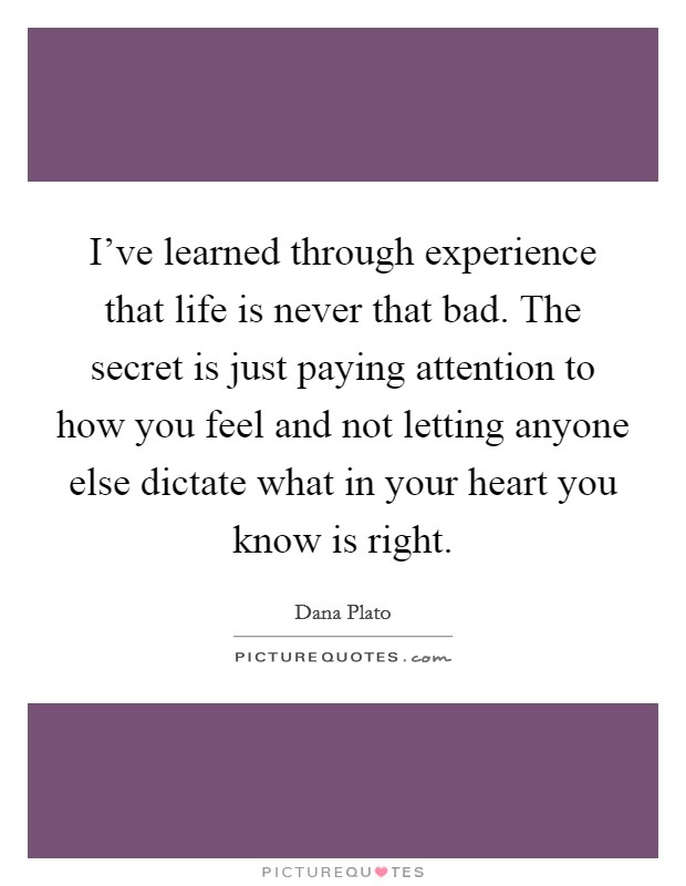 I've learned through experience that life is never that bad. The secret is just paying attention to how you feel and not letting anyone else dictate what in your heart you know is right. Picture Quote #1