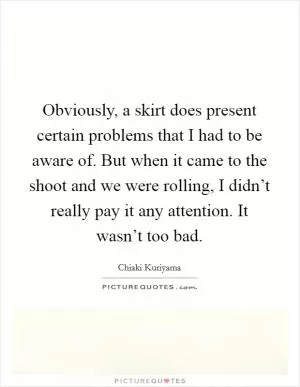 Obviously, a skirt does present certain problems that I had to be aware of. But when it came to the shoot and we were rolling, I didn’t really pay it any attention. It wasn’t too bad Picture Quote #1