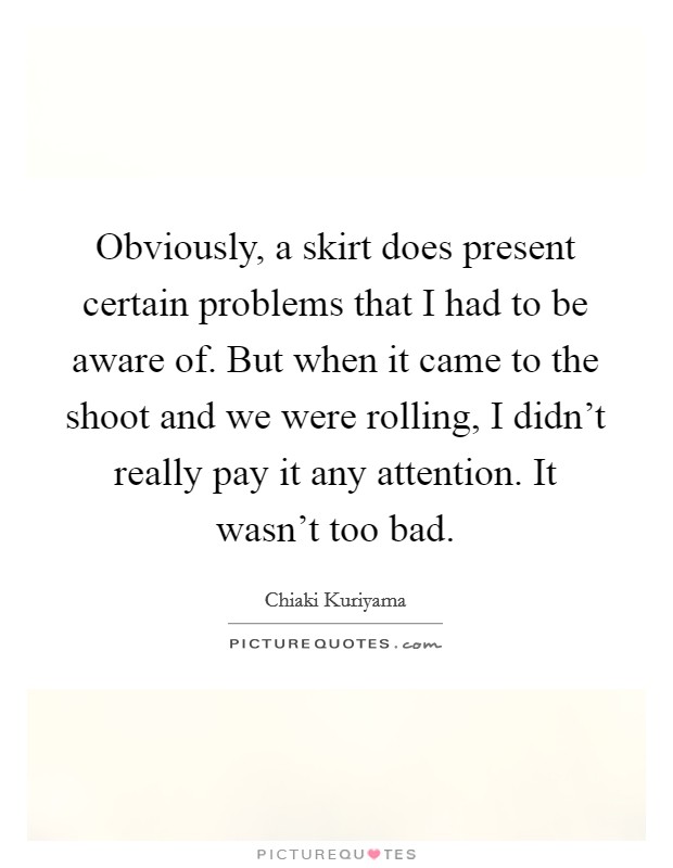 Obviously, a skirt does present certain problems that I had to be aware of. But when it came to the shoot and we were rolling, I didn't really pay it any attention. It wasn't too bad. Picture Quote #1