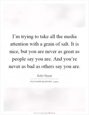 I’m trying to take all the media attention with a grain of salt. It is nice, but you are never as great as people say you are. And you’re never as bad as others say you are Picture Quote #1