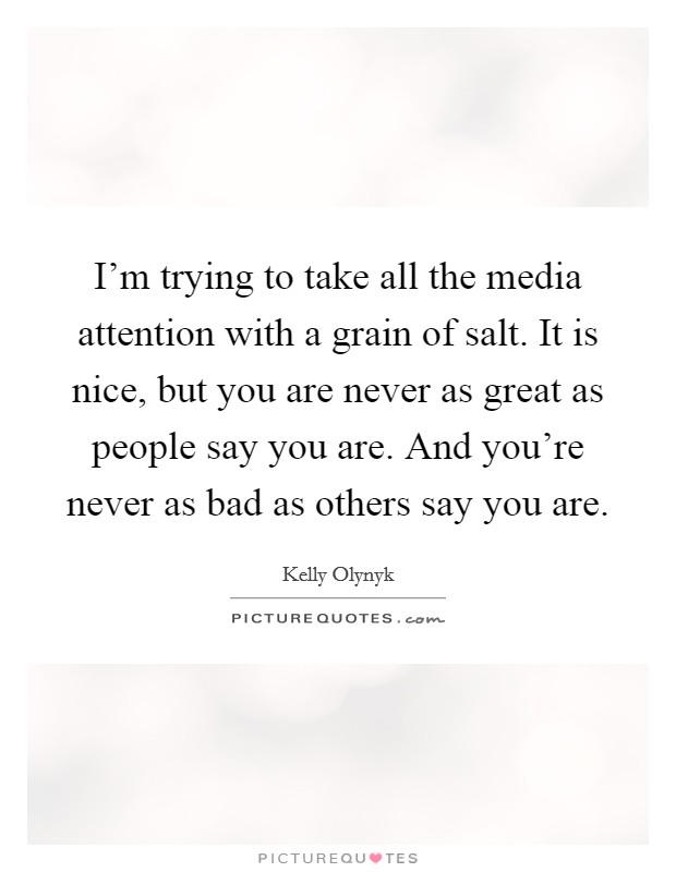 I'm trying to take all the media attention with a grain of salt. It is nice, but you are never as great as people say you are. And you're never as bad as others say you are. Picture Quote #1