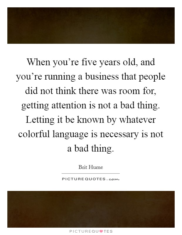 When you're five years old, and you're running a business that people did not think there was room for, getting attention is not a bad thing. Letting it be known by whatever colorful language is necessary is not a bad thing. Picture Quote #1