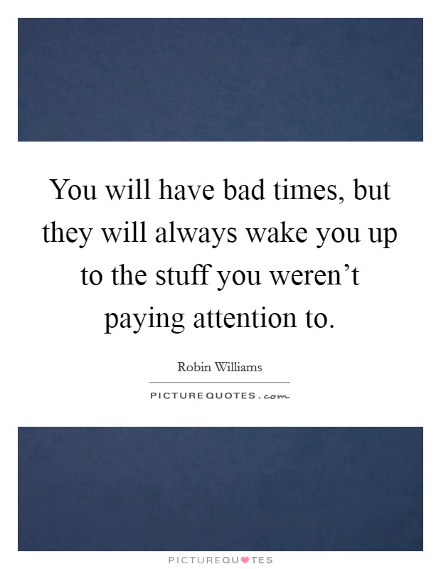 You will have bad times, but they will always wake you up to the stuff you weren't paying attention to. Picture Quote #1