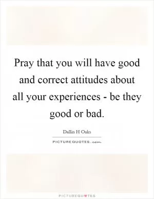 Pray that you will have good and correct attitudes about all your experiences - be they good or bad Picture Quote #1