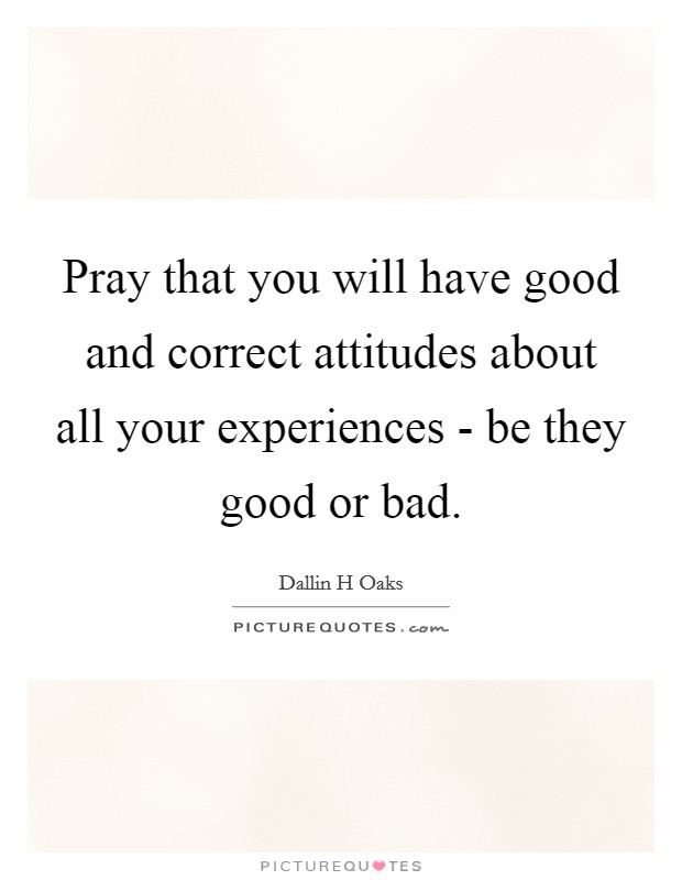 Pray that you will have good and correct attitudes about all your experiences - be they good or bad. Picture Quote #1