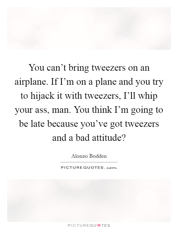 You can't bring tweezers on an airplane. If I'm on a plane and you try to hijack it with tweezers, I'll whip your ass, man. You think I'm going to be late because you've got tweezers and a bad attitude? Picture Quote #1