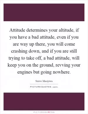 Attitude determines your altitude, if you have a bad attitude, even if you are way up there, you will come crashing down, and if you are still trying to take off, a bad attitude, will keep you on the ground, revving your engines but going nowhere Picture Quote #1