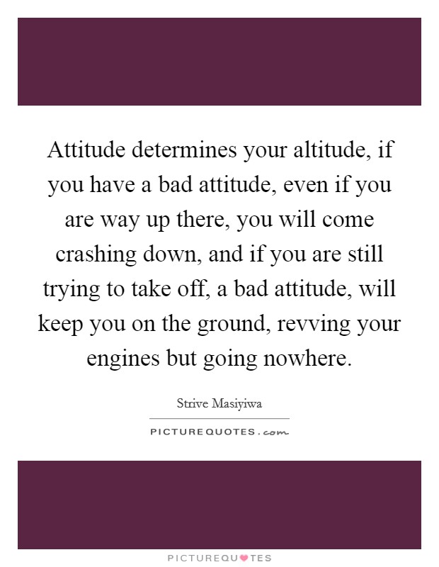 Attitude determines your altitude, if you have a bad attitude, even if you are way up there, you will come crashing down, and if you are still trying to take off, a bad attitude, will keep you on the ground, revving your engines but going nowhere. Picture Quote #1
