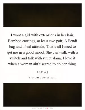 I want a girl with extensions in her hair, Bamboo earrings, at least two pair, A Fendi bag and a bad attitude, That’s all I need to get me in a good mood. She can walk with a switch and talk with street slang, I love it when a woman ain’t scared to do her thing Picture Quote #1