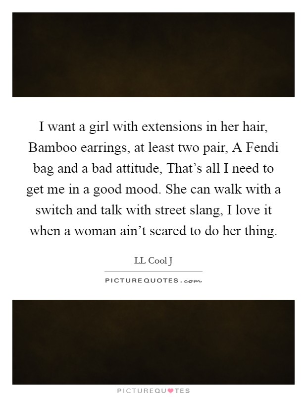 I want a girl with extensions in her hair, Bamboo earrings, at least two pair, A Fendi bag and a bad attitude, That's all I need to get me in a good mood. She can walk with a switch and talk with street slang, I love it when a woman ain't scared to do her thing. Picture Quote #1