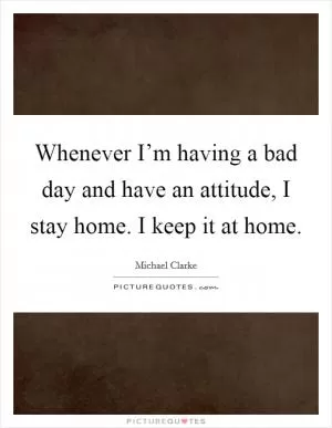 Whenever I’m having a bad day and have an attitude, I stay home. I keep it at home Picture Quote #1