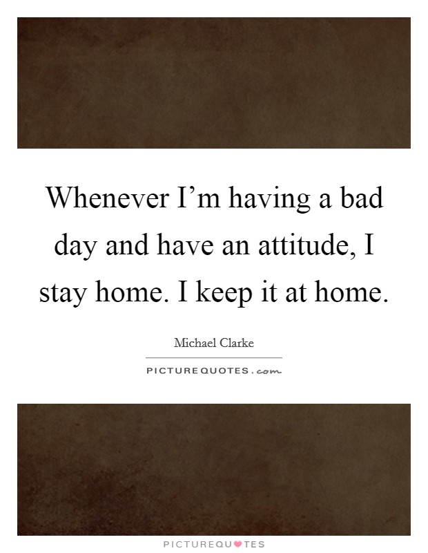 Whenever I'm having a bad day and have an attitude, I stay home. I keep it at home. Picture Quote #1