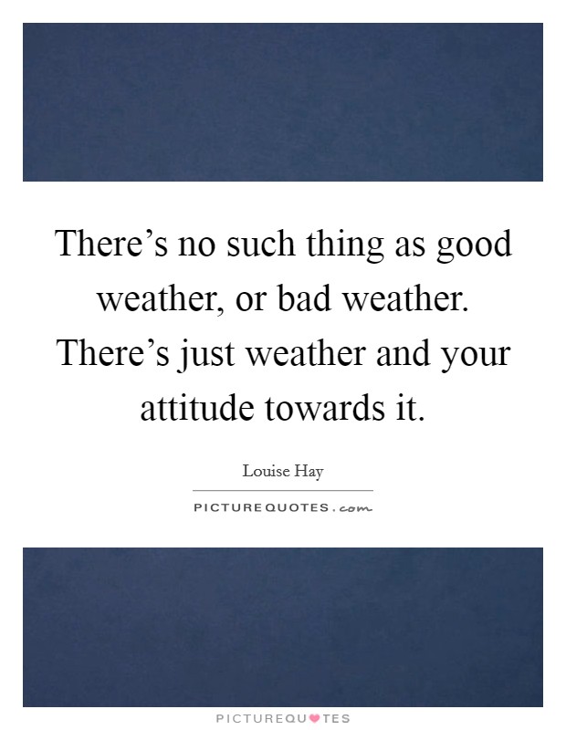 There's no such thing as good weather, or bad weather. There's just weather and your attitude towards it. Picture Quote #1