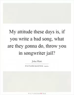 My attitude these days is, if you write a bad song, what are they gonna do, throw you in songwriter jail? Picture Quote #1