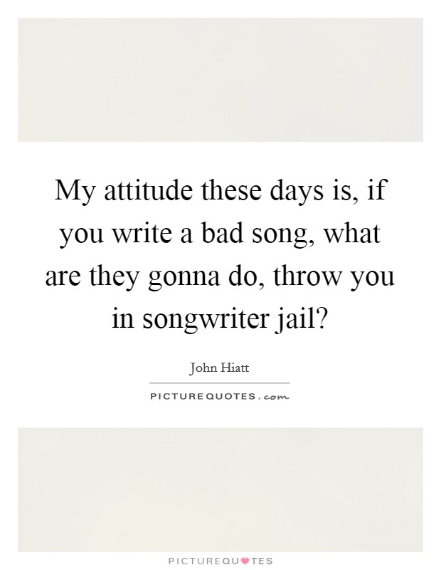My attitude these days is, if you write a bad song, what are they gonna do, throw you in songwriter jail? Picture Quote #1