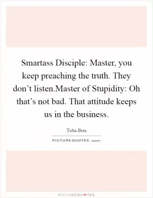 Smartass Disciple: Master, you keep preaching the truth. They don’t listen.Master of Stupidity: Oh that’s not bad. That attitude keeps us in the business Picture Quote #1