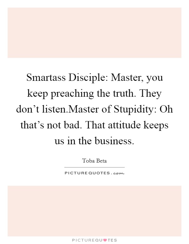 Smartass Disciple: Master, you keep preaching the truth. They don't listen.Master of Stupidity: Oh that's not bad. That attitude keeps us in the business. Picture Quote #1