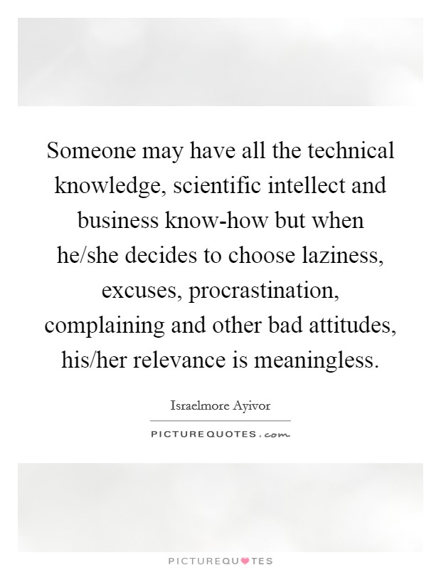 Someone may have all the technical knowledge, scientific intellect and business know-how but when he/she decides to choose laziness, excuses, procrastination, complaining and other bad attitudes, his/her relevance is meaningless. Picture Quote #1