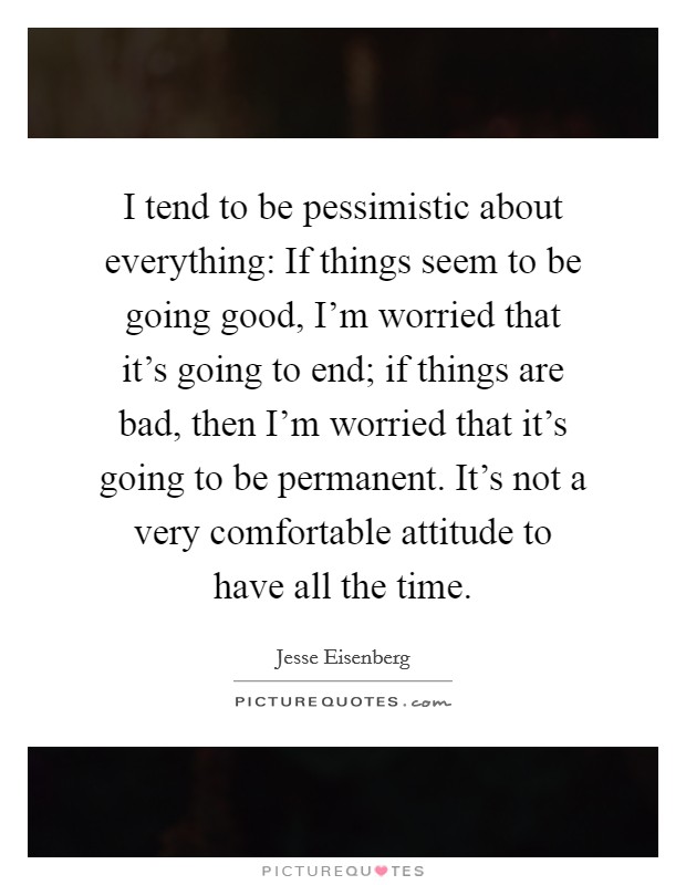 I tend to be pessimistic about everything: If things seem to be going good, I'm worried that it's going to end; if things are bad, then I'm worried that it's going to be permanent. It's not a very comfortable attitude to have all the time. Picture Quote #1