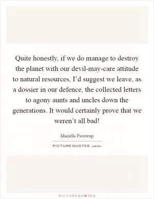 Quite honestly, if we do manage to destroy the planet with our devil-may-care attitude to natural resources, I’d suggest we leave, as a dossier in our defence, the collected letters to agony aunts and uncles down the generations. It would certainly prove that we weren’t all bad! Picture Quote #1
