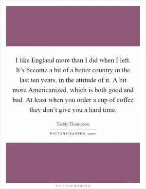 I like England more than I did when I left. It’s become a bit of a better country in the last ten years, in the attitude of it. A bit more Americanized, which is both good and bad. At least when you order a cup of coffee they don’t give you a hard time Picture Quote #1