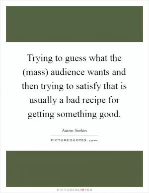 Trying to guess what the (mass) audience wants and then trying to satisfy that is usually a bad recipe for getting something good Picture Quote #1