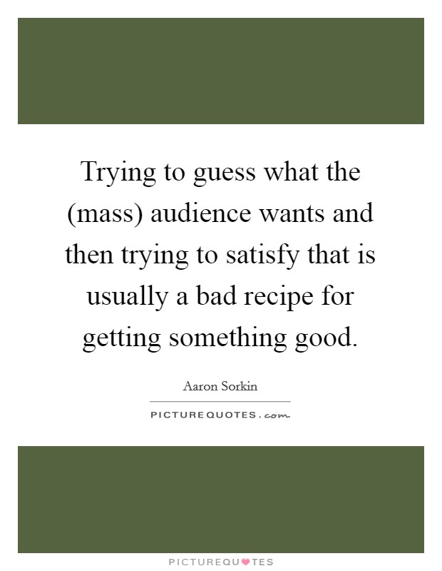 Trying to guess what the (mass) audience wants and then trying to satisfy that is usually a bad recipe for getting something good. Picture Quote #1