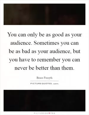 You can only be as good as your audience. Sometimes you can be as bad as your audience, but you have to remember you can never be better than them Picture Quote #1