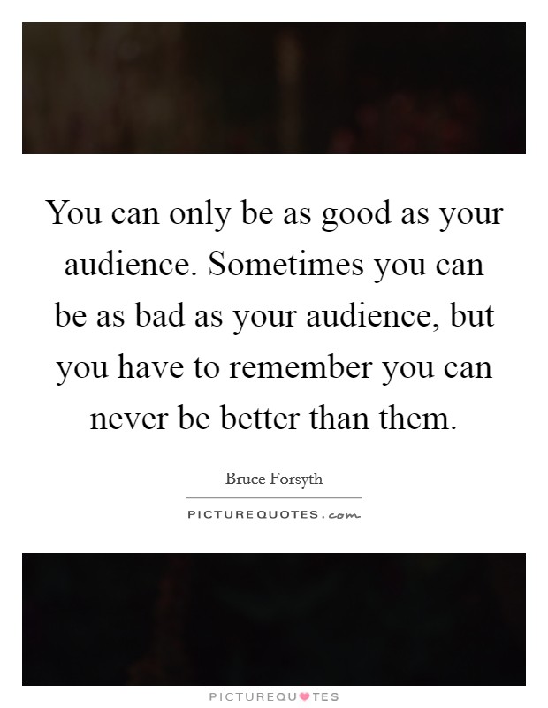 You can only be as good as your audience. Sometimes you can be as bad as your audience, but you have to remember you can never be better than them. Picture Quote #1