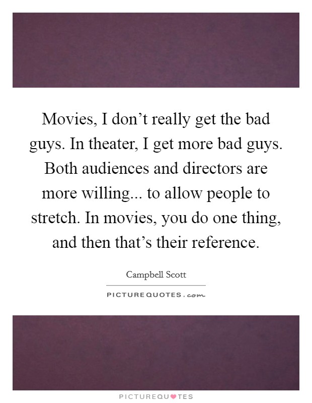 Movies, I don't really get the bad guys. In theater, I get more bad guys. Both audiences and directors are more willing... to allow people to stretch. In movies, you do one thing, and then that's their reference. Picture Quote #1