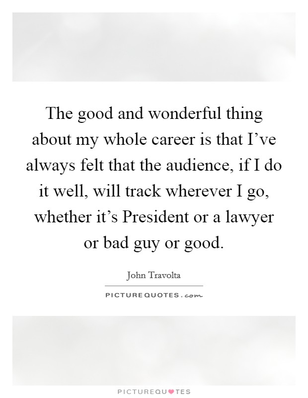 The good and wonderful thing about my whole career is that I've always felt that the audience, if I do it well, will track wherever I go, whether it's President or a lawyer or bad guy or good. Picture Quote #1