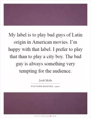 My label is to play bad guys of Latin origin in American movies. I’m happy with that label. I prefer to play that than to play a city boy. The bad guy is always something very tempting for the audience Picture Quote #1