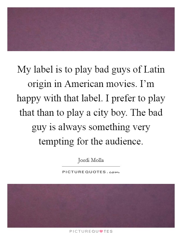 My label is to play bad guys of Latin origin in American movies. I'm happy with that label. I prefer to play that than to play a city boy. The bad guy is always something very tempting for the audience. Picture Quote #1