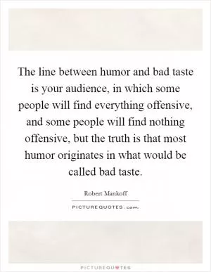 The line between humor and bad taste is your audience, in which some people will find everything offensive, and some people will find nothing offensive, but the truth is that most humor originates in what would be called bad taste Picture Quote #1