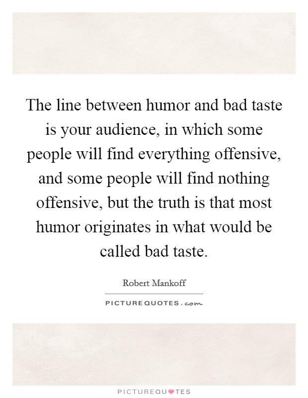 The line between humor and bad taste is your audience, in which some people will find everything offensive, and some people will find nothing offensive, but the truth is that most humor originates in what would be called bad taste. Picture Quote #1