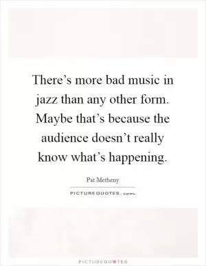 There’s more bad music in jazz than any other form. Maybe that’s because the audience doesn’t really know what’s happening Picture Quote #1