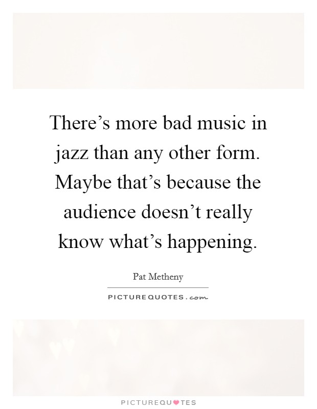 There's more bad music in jazz than any other form. Maybe that's because the audience doesn't really know what's happening. Picture Quote #1