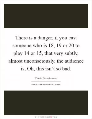 There is a danger, if you cast someone who is 18, 19 or 20 to play 14 or 15, that very subtly, almost unconsciously, the audience is, Oh, this isn’t so bad Picture Quote #1