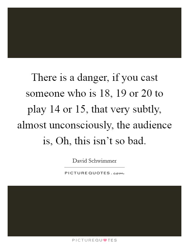 There is a danger, if you cast someone who is 18, 19 or 20 to play 14 or 15, that very subtly, almost unconsciously, the audience is, Oh, this isn't so bad. Picture Quote #1