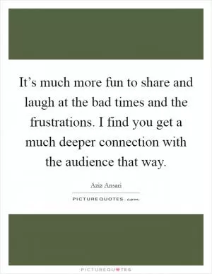It’s much more fun to share and laugh at the bad times and the frustrations. I find you get a much deeper connection with the audience that way Picture Quote #1