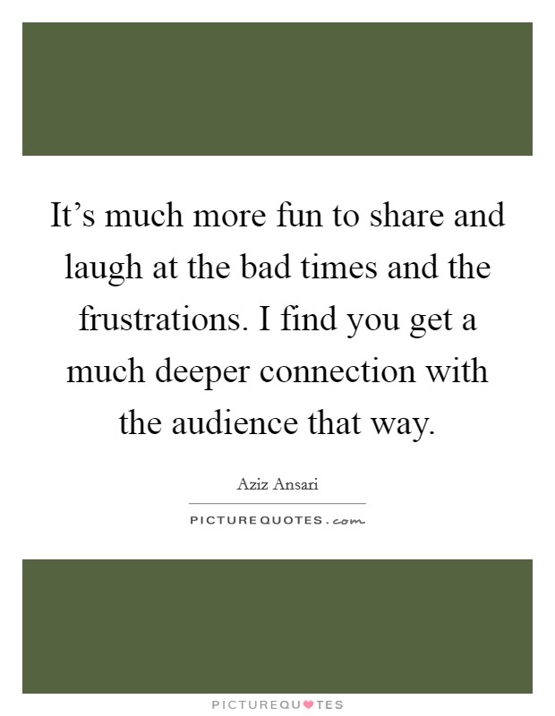 It's much more fun to share and laugh at the bad times and the frustrations. I find you get a much deeper connection with the audience that way. Picture Quote #1