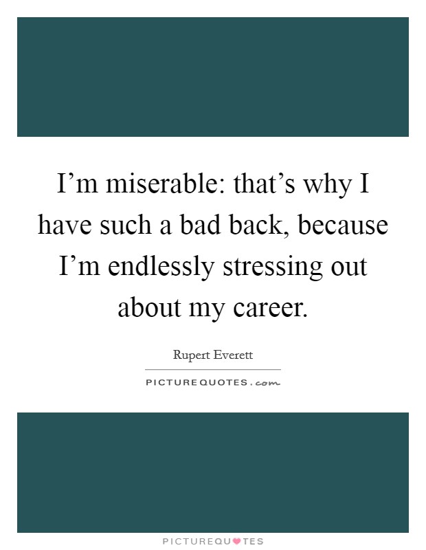 I'm miserable: that's why I have such a bad back, because I'm endlessly stressing out about my career. Picture Quote #1