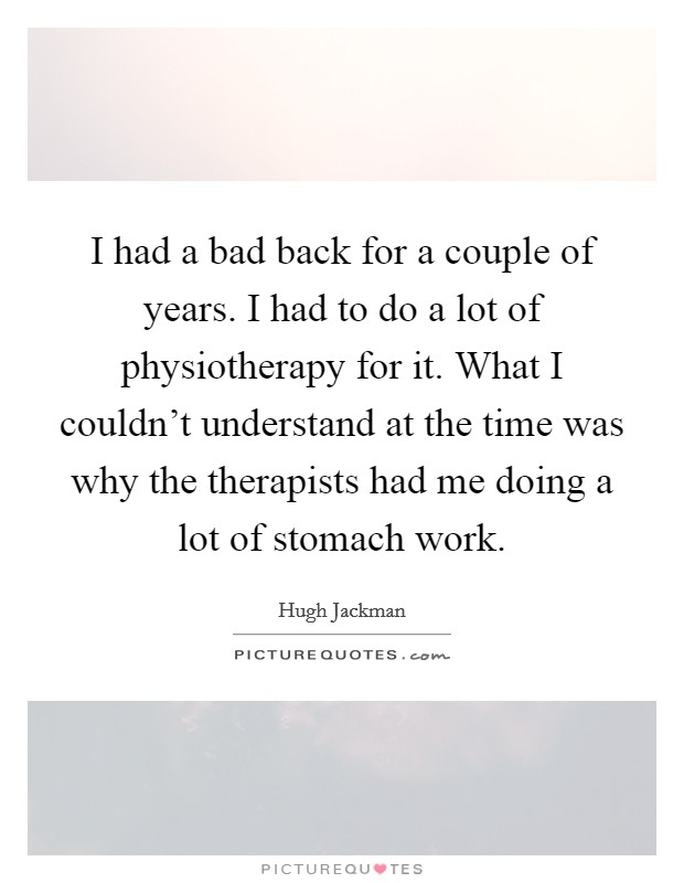 I had a bad back for a couple of years. I had to do a lot of physiotherapy for it. What I couldn't understand at the time was why the therapists had me doing a lot of stomach work. Picture Quote #1