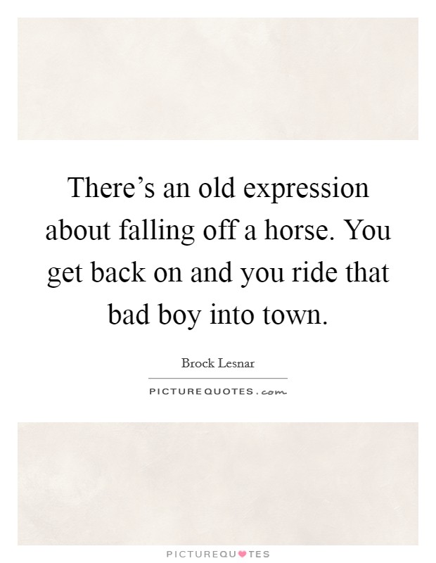 There's an old expression about falling off a horse. You get back on and you ride that bad boy into town. Picture Quote #1