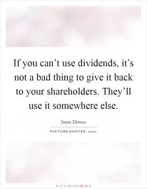 If you can’t use dividends, it’s not a bad thing to give it back to your shareholders. They’ll use it somewhere else Picture Quote #1