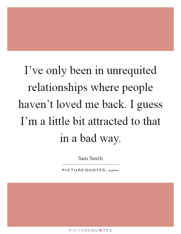 I've only been in unrequited relationships where people haven't loved me back. I guess I'm a little bit attracted to that in a bad way. Picture Quote #1
