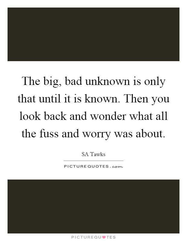 The big, bad unknown is only that until it is known. Then you look back and wonder what all the fuss and worry was about. Picture Quote #1