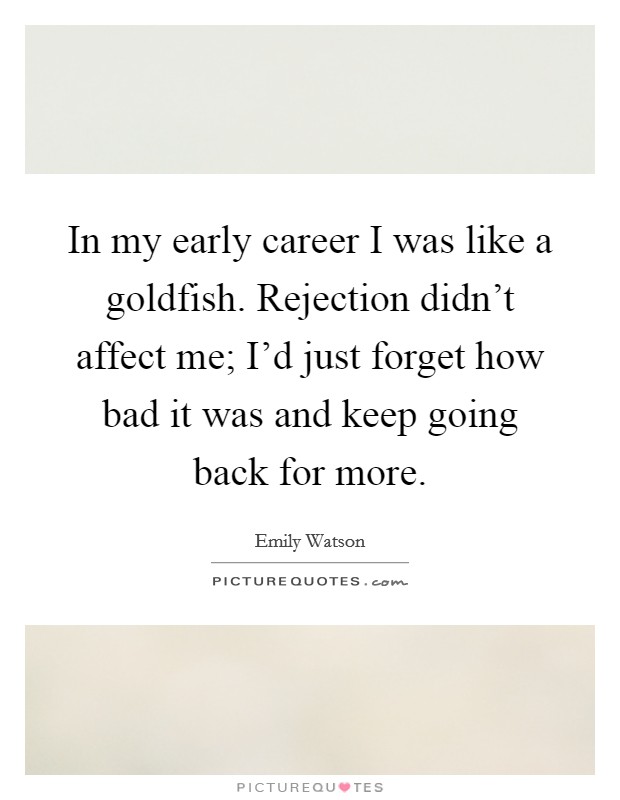 In my early career I was like a goldfish. Rejection didn't affect me; I'd just forget how bad it was and keep going back for more. Picture Quote #1