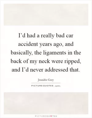 I’d had a really bad car accident years ago, and basically, the ligaments in the back of my neck were ripped, and I’d never addressed that Picture Quote #1
