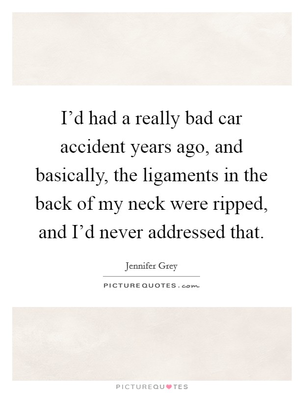 I'd had a really bad car accident years ago, and basically, the ligaments in the back of my neck were ripped, and I'd never addressed that. Picture Quote #1